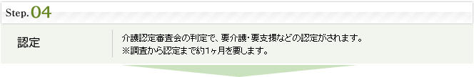 step4.認定:介護認定審査会の判定で、要介護・要支援などの認定がされます。※調査から認定まで約1ヶ月を要します。